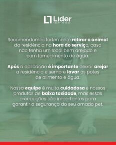 Recomendamos fortemente retirar o animal da residência na hora do serviço, caso não tenha um local bem arejado e com fornecimento de água. Após a aplicação é importante deixar arejar a residência e sempre lavar os potes de alimento e água. Nossa equipe é muito cuidadosa e nossos produtos de baixa toxidade, mas essas precauções são importantes para garantir a segurança do seu amado pet. Leia a notícia Líder Dedetizadora!